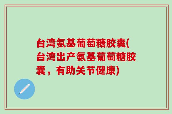 台湾氨基葡萄糖胶囊(台湾出产氨基葡萄糖胶囊，有助关节健康)