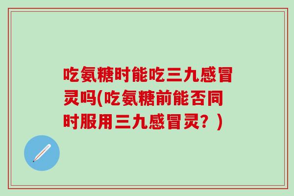 吃氨糖时能吃三九感冒灵吗(吃氨糖前能否同时服用三九感冒灵？)