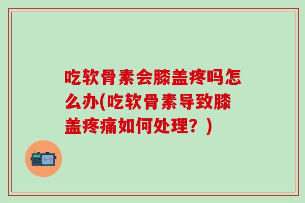 吃软骨素会膝盖疼吗怎么办(吃软骨素导致膝盖疼痛如何处理？)