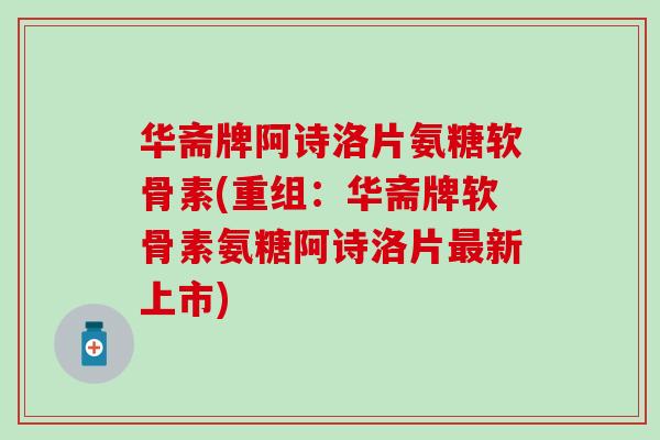 华斋牌阿诗洛片氨糖软骨素(重组：华斋牌软骨素氨糖阿诗洛片最新上市)
