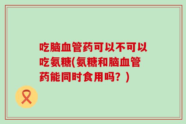 吃脑血管药可以不可以吃氨糖(氨糖和脑血管药能同时食用吗？)