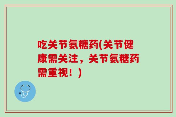 吃关节氨糖药(关节健康需关注，关节氨糖药需重视！)