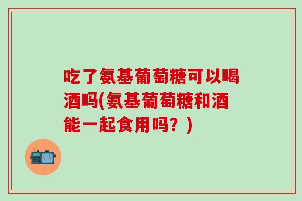 吃了氨基葡萄糖可以喝酒吗(氨基葡萄糖和酒能一起食用吗？)