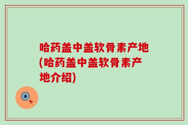 哈药盖中盖软骨素产地(哈药盖中盖软骨素产地介绍)