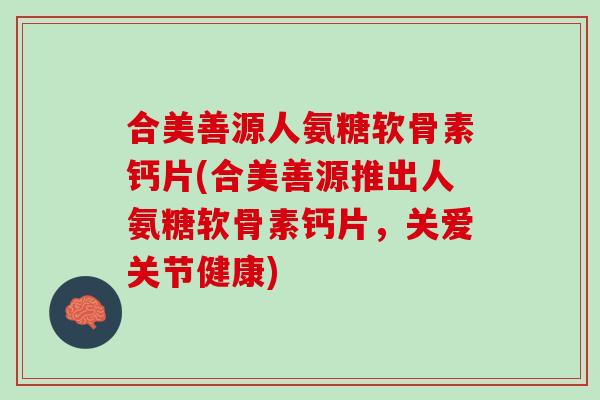 合美善源人氨糖软骨素钙片(合美善源推出人氨糖软骨素钙片，关爱关节健康)