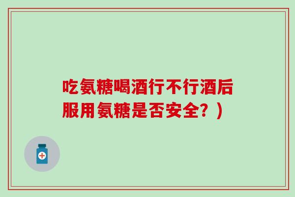 吃氨糖喝酒行不行酒后服用氨糖是否安全？)