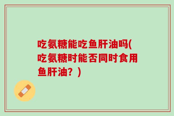 吃氨糖能吃鱼肝油吗(吃氨糖时能否同时食用鱼肝油？)
