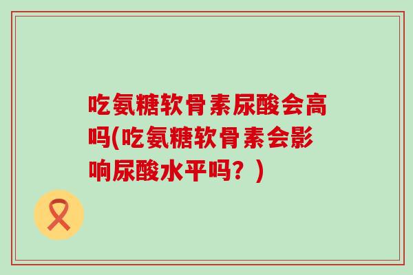 吃氨糖软骨素尿酸会高吗(吃氨糖软骨素会影响尿酸水平吗？)
