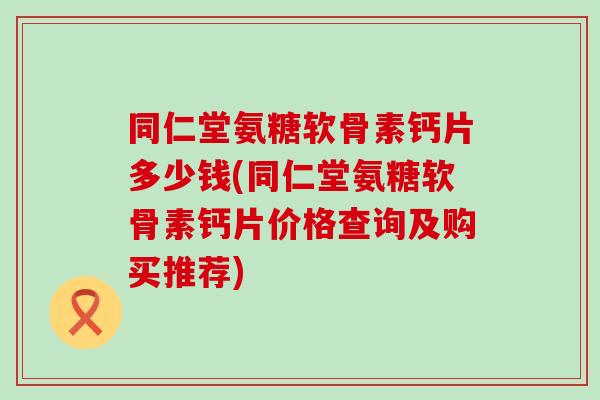 同仁堂氨糖软骨素钙片多少钱(同仁堂氨糖软骨素钙片价格查询及购买推荐)