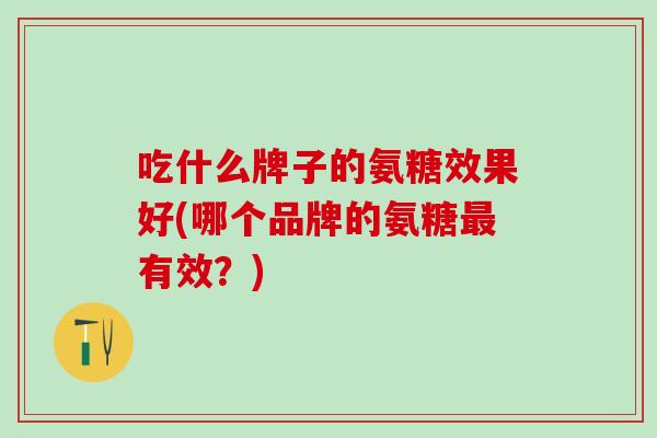 吃什么牌子的氨糖效果好(哪个品牌的氨糖最有效？)