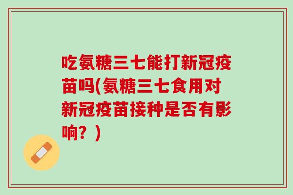 吃氨糖三七能打新冠疫苗吗(氨糖三七食用对新冠疫苗接种是否有影响？)
