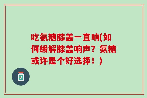 吃氨糖膝盖一直响(如何缓解膝盖响声？氨糖或许是个好选择！)