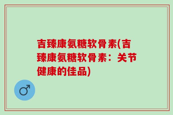 吉臻康氨糖软骨素(吉臻康氨糖软骨素：关节健康的佳品)