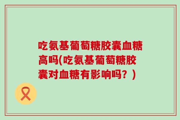 吃氨基葡萄糖胶囊高吗(吃氨基葡萄糖胶囊对有影响吗？)