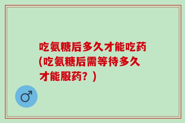 吃氨糖后多久才能吃药(吃氨糖后需等待多久才能服药？)