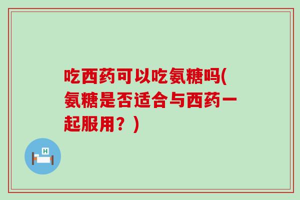吃西药可以吃氨糖吗(氨糖是否适合与西药一起服用？)