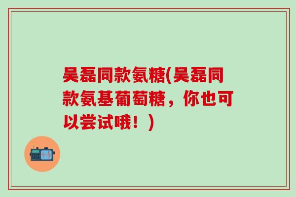吴磊同款氨糖(吴磊同款氨基葡萄糖，你也可以尝试哦！)