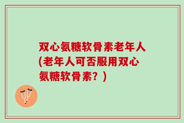 双心氨糖软骨素老年人(老年人可否服用双心氨糖软骨素？)