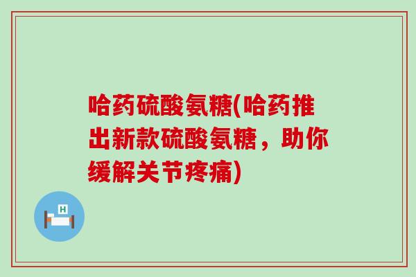 哈药硫酸氨糖(哈药推出新款硫酸氨糖,助你缓解关节) 哈药硫酸氨糖(哈药推出新款硫酸氨糖,助你缓解关节)