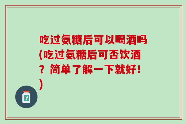 吃过氨糖后可以喝酒吗(吃过氨糖后可否饮酒？简单了解一下就好！)
