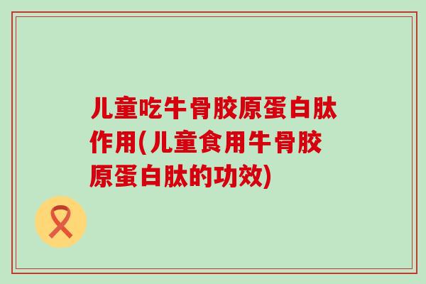 儿童吃牛骨胶原蛋白肽作用(儿童食用牛骨胶原蛋白肽的功效)