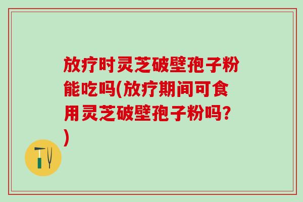 放疗时灵芝破壁孢子粉能吃吗(放疗期间可食用灵芝破壁孢子粉吗？)