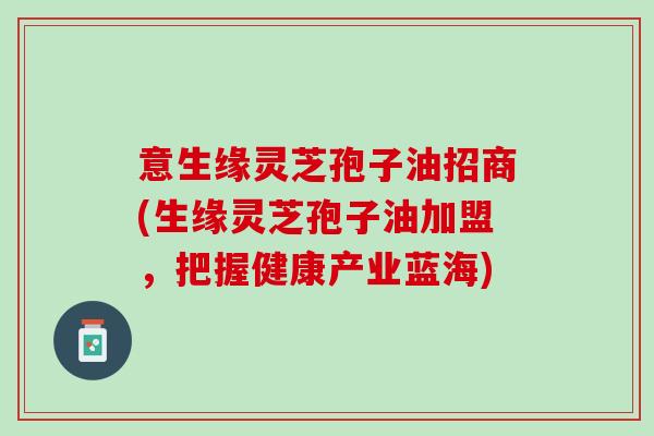 意生缘灵芝孢子油招商(生缘灵芝孢子油加盟，把握健康产业蓝海)