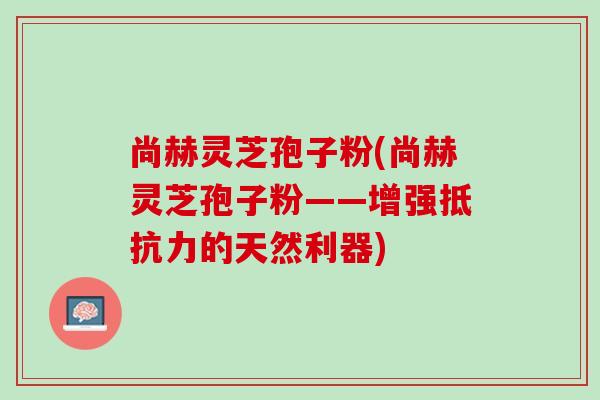 尚赫灵芝孢子粉(尚赫灵芝孢子粉——增强抵抗力的天然利器)