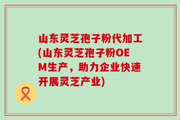 山东灵芝孢子粉代加工(山东灵芝孢子粉OEM生产，助力企业快速开展灵芝产业)