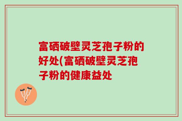 富硒破壁灵芝孢子粉的好处(富硒破壁灵芝孢子粉的健康益处