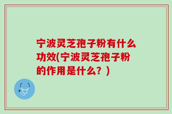 宁波灵芝孢子粉有什么功效(宁波灵芝孢子粉的作用是什么？)