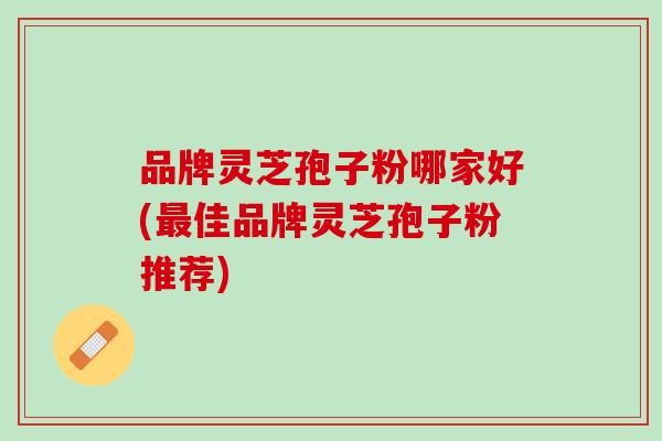 品牌灵芝孢子粉哪家好(最佳品牌灵芝孢子粉推荐)