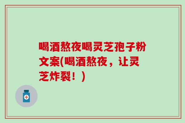 喝酒熬夜喝灵芝孢子粉文案(喝酒熬夜，让灵芝炸裂！)