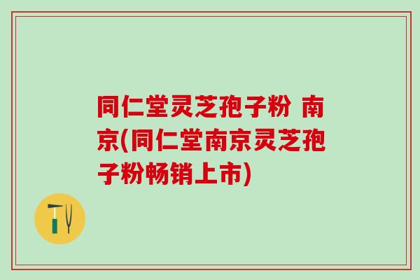 同仁堂灵芝孢子粉 南京(同仁堂南京灵芝孢子粉畅销上市)