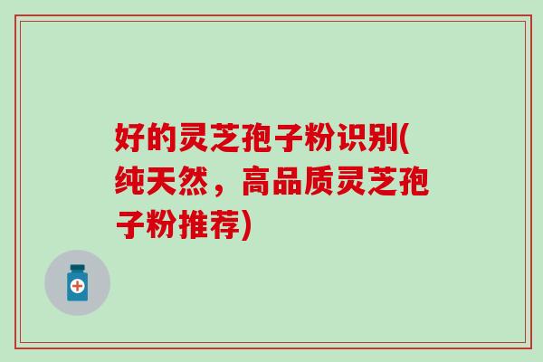 好的灵芝孢子粉识别(纯天然，高品质灵芝孢子粉推荐)
