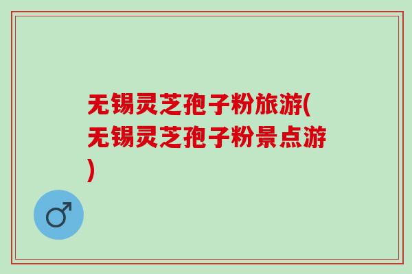 无锡灵芝孢子粉旅游(无锡灵芝孢子粉景点游)