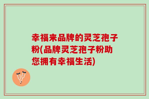 幸福来品牌的灵芝孢子粉(品牌灵芝孢子粉助您拥有幸福生活)