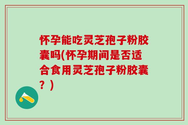 怀孕能吃灵芝孢子粉胶囊吗(怀孕期间是否适合食用灵芝孢子粉胶囊？)