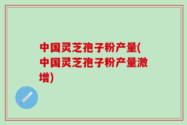 中国灵芝孢子粉产量(中国灵芝孢子粉产量激增)