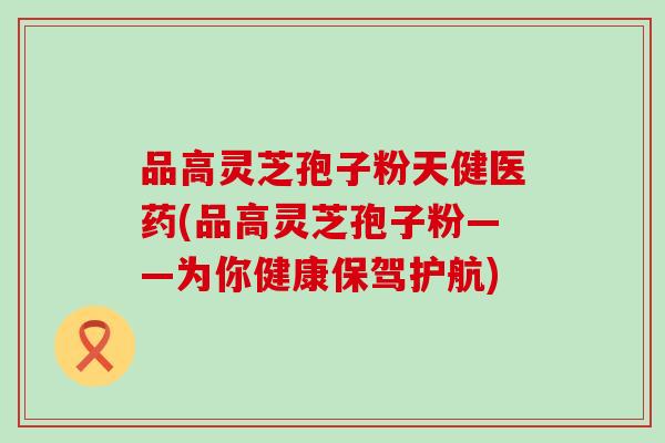 品高灵芝孢子粉天健医药(品高灵芝孢子粉——为你健康保驾护航)