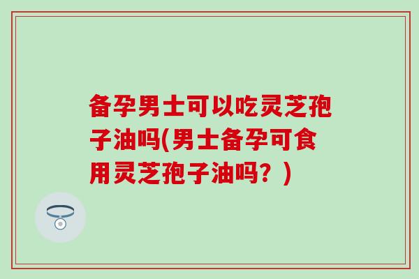 备孕男士可以吃灵芝孢子油吗(男士备孕可食用灵芝孢子油吗?) 备孕男士可以吃灵芝孢子油吗(男士备孕可食用灵芝孢子油吗?)