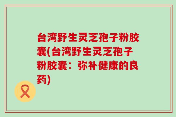 台湾野生灵芝孢子粉胶囊(台湾野生灵芝孢子粉胶囊：弥补健康的良药)