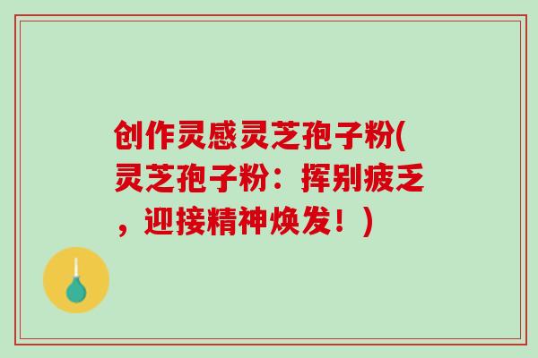 创作灵感灵芝孢子粉(灵芝孢子粉：挥别疲乏，迎接精神焕发！)