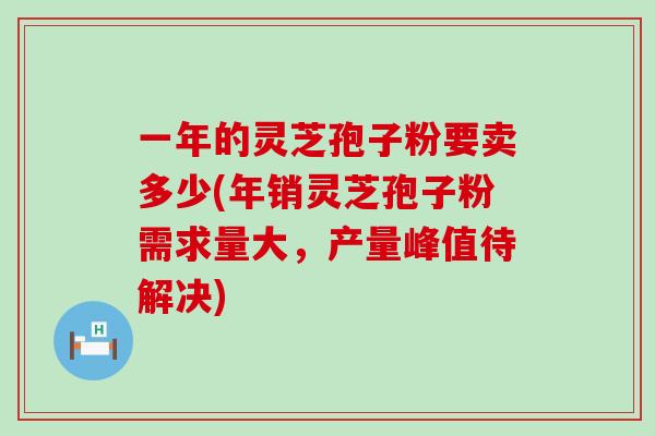 一年的灵芝孢子粉要卖多少(年销灵芝孢子粉需求量大，产量峰值待解决)