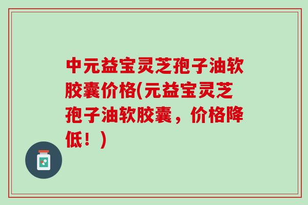 中元益宝灵芝孢子油软胶囊价格(元益宝灵芝孢子油软胶囊，价格降低！)