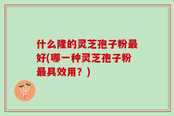 什么隆的灵芝孢子粉最好(哪一种灵芝孢子粉最具效用？)