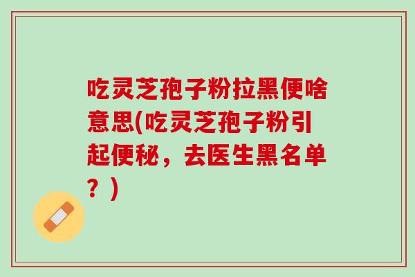 吃灵芝孢子粉拉黑便啥意思(吃灵芝孢子粉引起便秘，去医生黑名单？)
