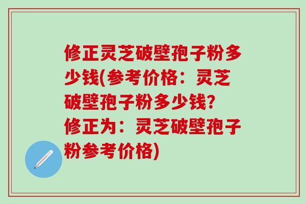 修正灵芝破壁孢子粉多少钱(参考价格：灵芝破壁孢子粉多少钱？ 修正为：灵芝破壁孢子粉参考价格)