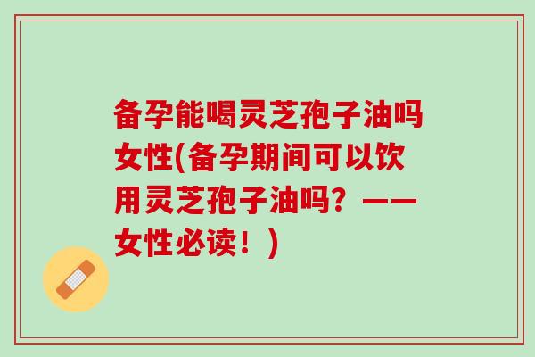 备孕能喝灵芝孢子油吗女性(备孕期间可以饮用灵芝孢子油吗？——女性必读！)