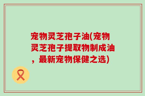 宠物灵芝孢子油(宠物灵芝孢子提取物制成油，最新宠物保健之选)